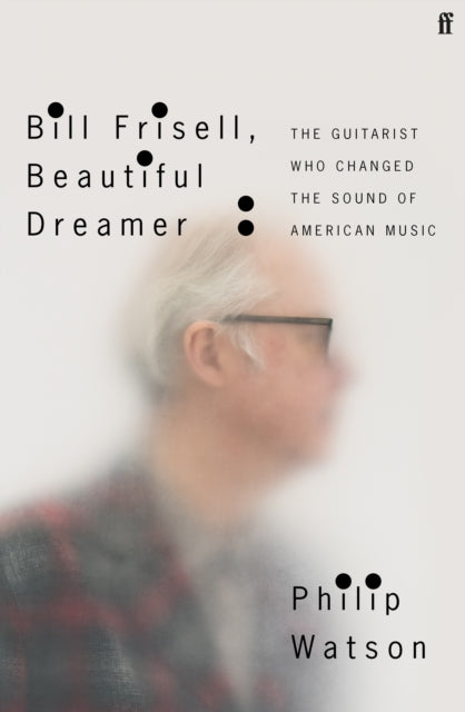 Bill Frisell, Beautiful Dreamer: The Guitarist Who Changed the Sound of American Music - Philip Watson