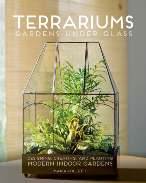 Terrariums - Gardens Under Glass: Designing, Creating, and Planting Modern Indoor Gardens - Maria Colletti