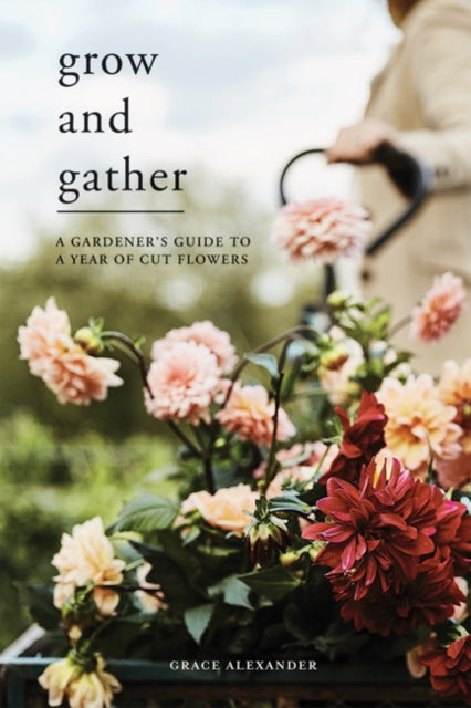 Grow and Gather: A Gardener&#39;s Guide to a Year of Cut Flowers - Grace Alexander